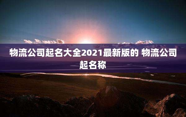 物流公司起名大全2021最新版的 物流公司起名称