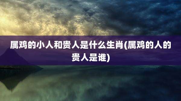 属鸡的小人和贵人是什么生肖(属鸡的人的贵人是谁)