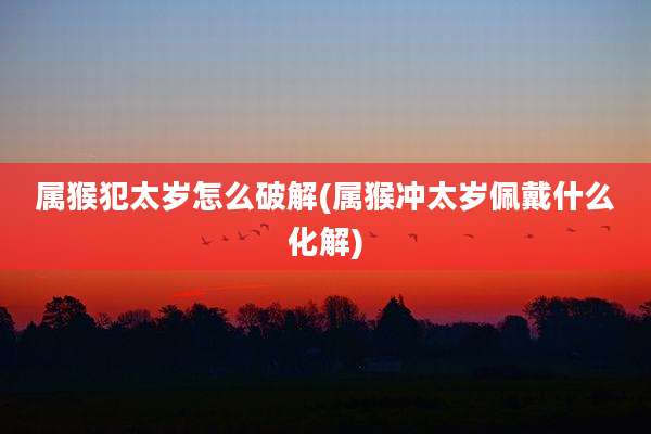 属猴犯太岁怎么破解(属猴冲太岁佩戴什么化解)
