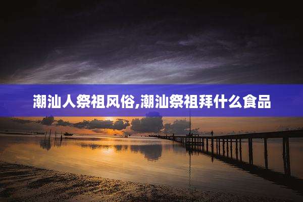 潮汕人祭祖风俗,潮汕祭祖拜什么食品