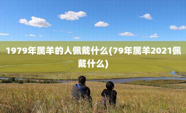 1979年属羊的人佩戴什么(79年属羊2021佩戴什么)