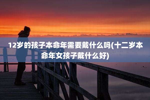 12岁的孩子本命年需要戴什么吗(十二岁本命年女孩子戴什么好)