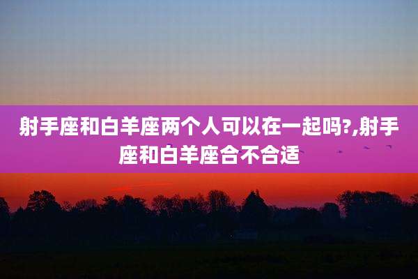 射手座和白羊座两个人可以在一起吗?,射手座和白羊座合不合适