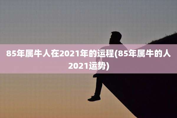 85年属牛人在2021年的运程(85年属牛的人2021运势)