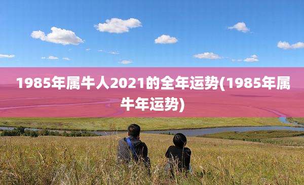 1985年属牛人2021的全年运势(1985年属牛年运势)