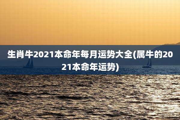 生肖牛2021本命年每月运势大全(属牛的2021本命年运势)
