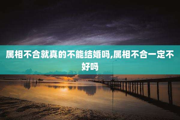 属相不合就真的不能结婚吗,属相不合一定不好吗