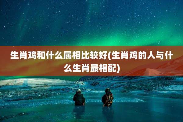 生肖鸡和什么属相比较好(生肖鸡的人与什么生肖最相配)