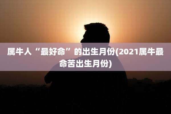 属牛人“最好命”的出生月份(2021属牛最命苦出生月份)