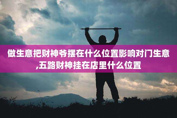 做生意把财神爷摆在什么位置影响对门生意,五路财神挂在店里什么位置