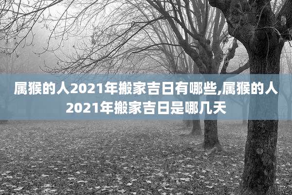 属猴的人2021年搬家吉日有哪些,属猴的人2021年搬家吉日是哪几天