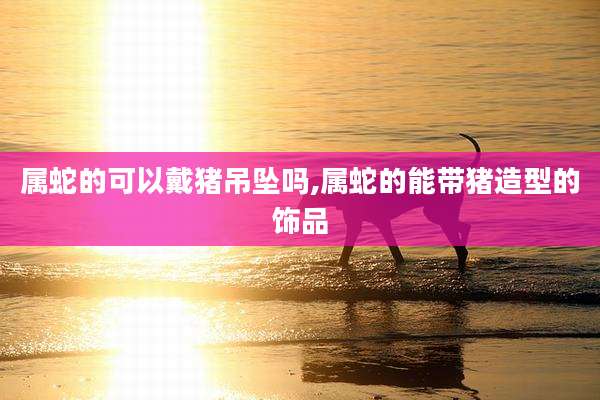 属蛇的可以戴猪吊坠吗,属蛇的能带猪造型的饰品