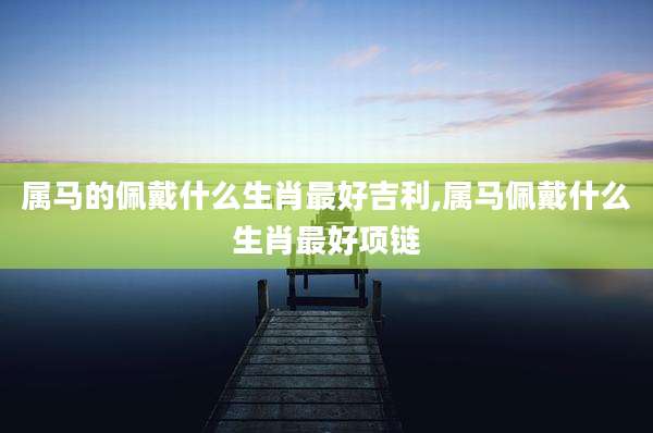 属马的佩戴什么生肖最好吉利,属马佩戴什么生肖最好项链