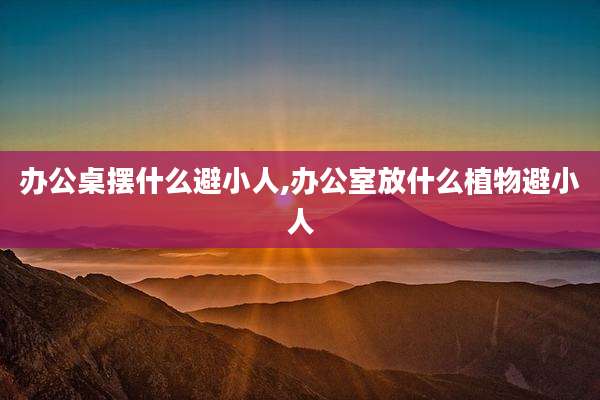 办公桌摆什么避小人,办公室放什么植物避小人