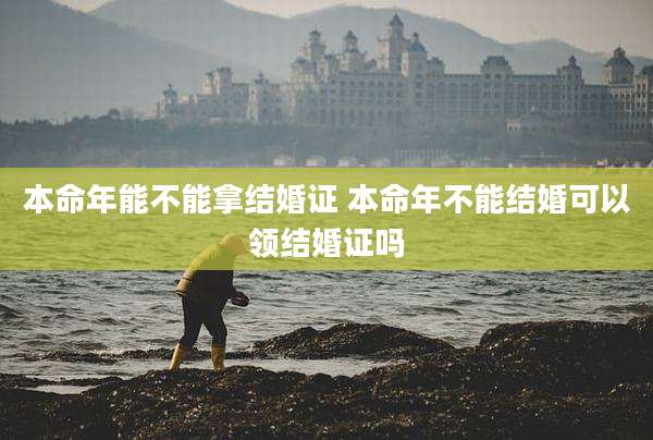 本命年能不能拿结婚证 本命年不能结婚可以领结婚证吗
