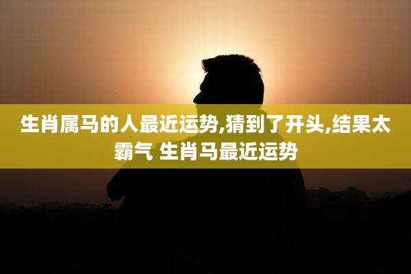 生肖属马的人最近运势,猜到了开头,结果太霸气 生肖马最近运势