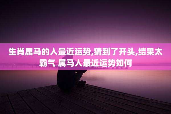 生肖属马的人最近运势,猜到了开头,结果太霸气 属马人最近运势如何