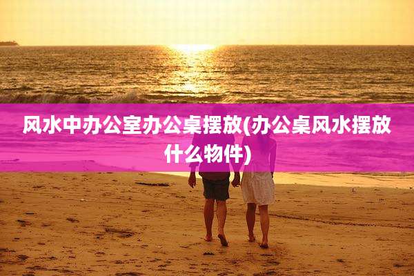 风水中办公室办公桌摆放(办公桌风水摆放什么物件)