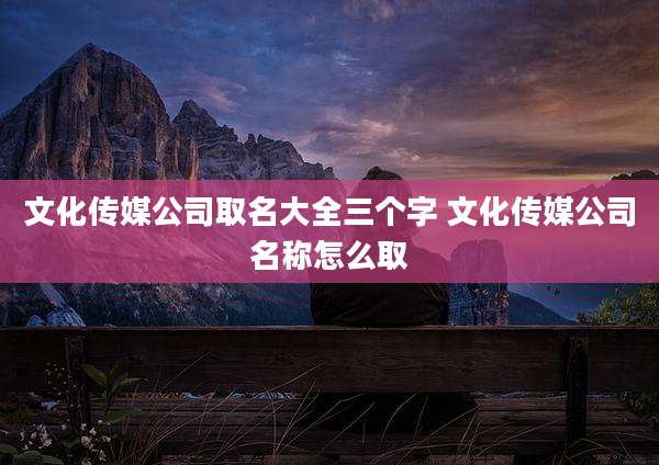 文化传媒公司取名大全三个字 文化传媒公司名称怎么取