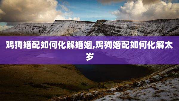鸡狗婚配如何化解婚姻,鸡狗婚配如何化解太岁