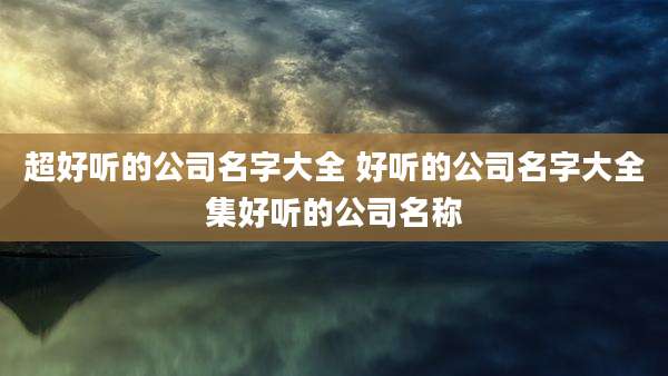 超好听的公司名字大全 好听的公司名字大全集好听的公司名称