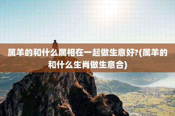属羊的和什么属相在一起做生意好?(属羊的和什么生肖做生意合)