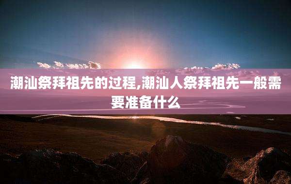 潮汕祭拜祖先的过程,潮汕人祭拜祖先一般需要准备什么