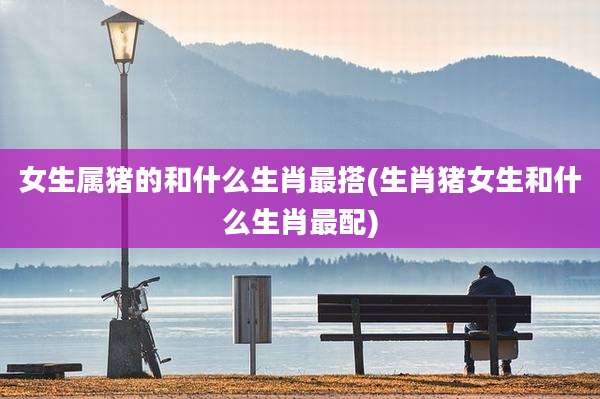 女生属猪的和什么生肖最搭(生肖猪女生和什么生肖最配)