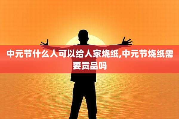 中元节什么人可以给人家烧纸,中元节烧纸需要贡品吗