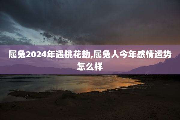 属兔2024年遇桃花劫,属兔人今年感情运势怎么样