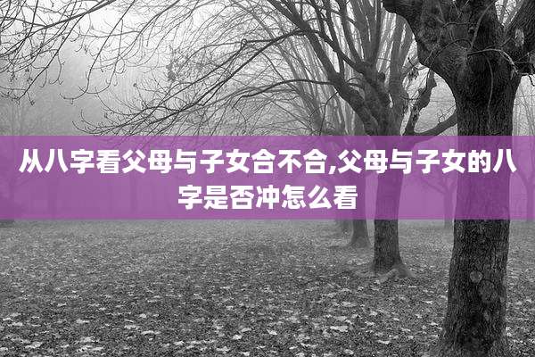 从八字看父母与子女合不合,父母与子女的八字是否冲怎么看