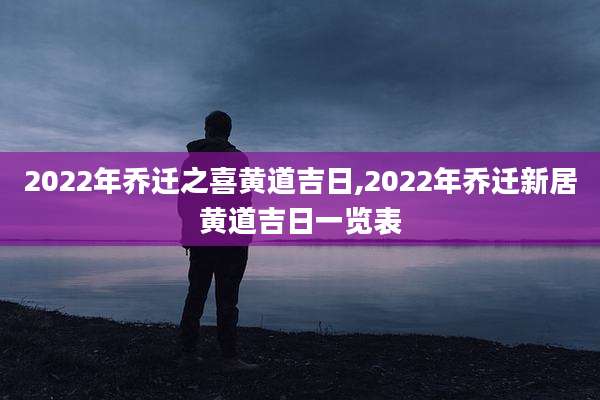 2022年乔迁之喜黄道吉日,2022年乔迁新居黄道吉日一览表