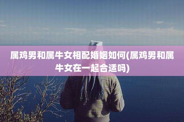 属鸡男和属牛女相配婚姻如何(属鸡男和属牛女在一起合适吗)