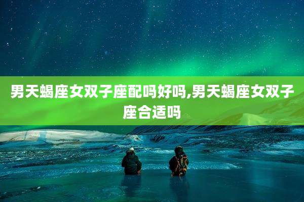 男天蝎座女双子座配吗好吗,男天蝎座女双子座合适吗