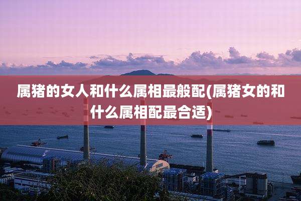 属猪的女人和什么属相最般配(属猪女的和什么属相配最合适)