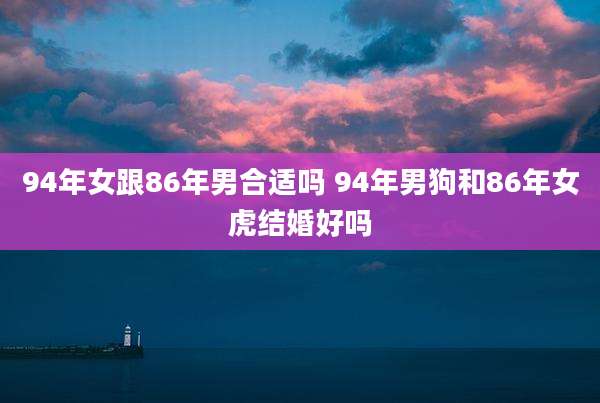 94年女跟86年男合适吗 94年男狗和86年女虎结婚好吗