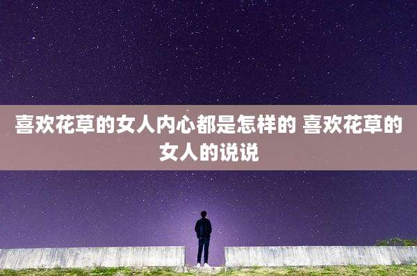 喜欢花草的女人内心都是怎样的 喜欢花草的女人的说说