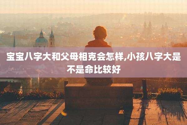 宝宝八字大和父母相克会怎样,小孩八字大是不是命比较好