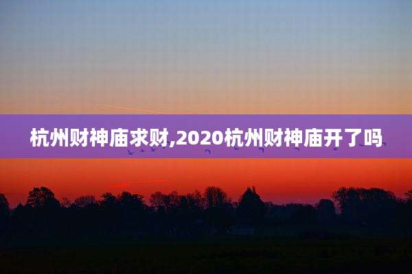 杭州财神庙求财,2020杭州财神庙开了吗