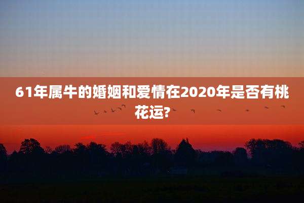 61年属牛的婚姻和爱情在2020年是否有桃花运?