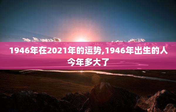 1946年在2021年的运势,1946年出生的人今年多大了