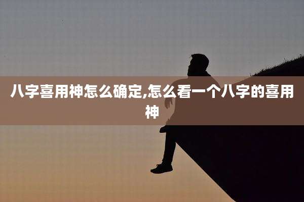 八字喜用神怎么确定,怎么看一个八字的喜用神