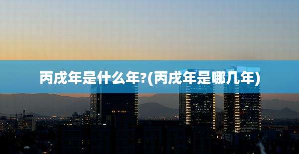 丙戌年是什么年?(丙戌年是哪几年)