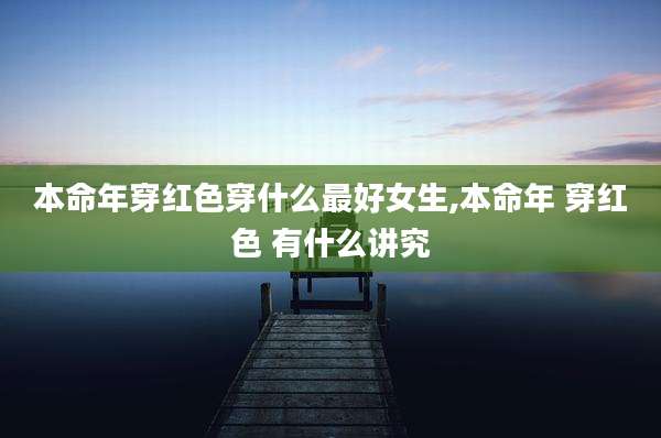 本命年穿红色穿什么最好女生,本命年 穿红色 有什么讲究