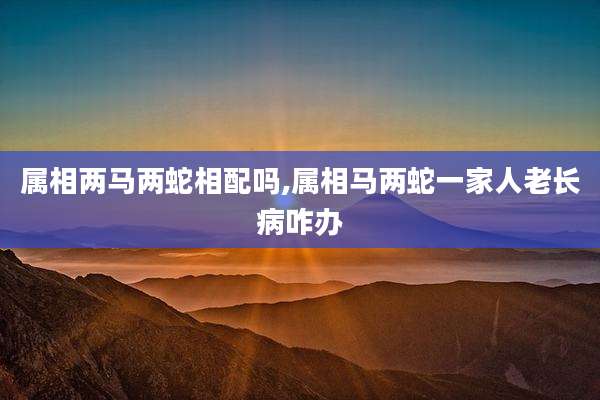属相两马两蛇相配吗,属相马两蛇一家人老长病咋办