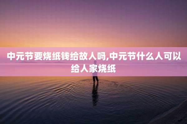 中元节要烧纸钱给故人吗,中元节什么人可以给人家烧纸