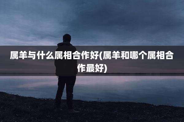 属羊与什么属相合作好(属羊和哪个属相合作最好)