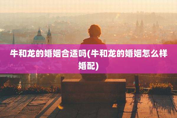 牛和龙的婚姻合适吗(牛和龙的婚姻怎么样婚配)