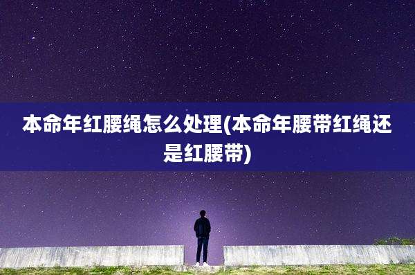 本命年红腰绳怎么处理(本命年腰带红绳还是红腰带)