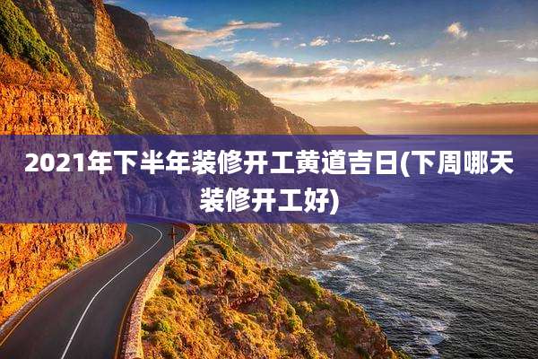 2021年下半年装修开工黄道吉日(下周哪天装修开工好)